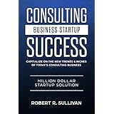Consulting Business Startup Success: Capitalize on the New Trends &amp; Niches of Today’s Consulting Business - Million Dollar Startup Solution