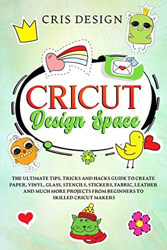 Cricut Design Space: The Ultimate Tips, Tricks and Hacks Guide to Create Paper, Vinyl, Glass, Stencils, Stickers, Fabric, Leather and Much More Projects from Beginners to Skilled Cricut Makers