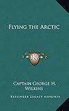 Flying the Arctic by Captain George H. Wilkins