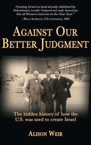 Against Our Better Judgment: The Hidden History of How the U.S. Was Used to Create Israel, by Alison Weir
