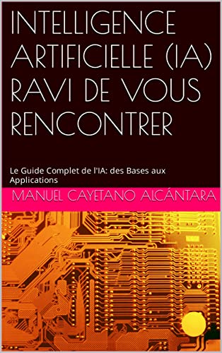 INTELLIGENCE ARTIFICIELLE (IA) RAVI DE VOUS RENCONTRER: Le Guide Complet de l'IA: des Bases aux Applications
