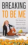 Breaking to Be Me: The Secret to Overcoming Chronic Pain by Jenny Harkleroad