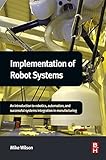 Implementation of Robot Systems: An introduction to robotics, automation, and successful systems int by Mike Wilson