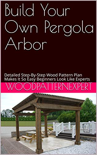 Build Your Own Pergola Arbor: Detailed Step-By-Step Wood Pattern Plan Makes It So Easy Beginners ...