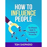 How To Influence People: The Ultimate Guide To Psychology Of Persuasion