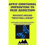 Apply Emotional Imprinting To Beat Addiction: Navigate Around “Brick Wall Ahead”(Cure Addiction And Alcohol Abuse Without Effort) (Be Here Now Book 4)