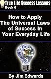 How To Apply The Universal Laws Of Success In Your Everyday Life (True Life Success Lessons Book 6)