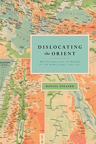 Dislocating the Orient: British Maps and the Making of the Middle East, 1854-1921 Dislocating the Orient: British Maps and the Making of the Middle East, 1854-1921