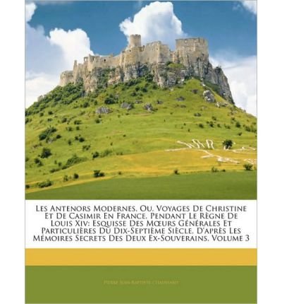 Les Antenors Modernes, Ou, Voyages de Christine Et de Casimir En France, Pendant Le Rgne de Louis XIV: Esquisse Des Murs Gnrales Et Particulires Du Dix-Septime Sicle, D'Aprs Les Mmoires Secrets Des Deux Ex-Souverains, Volume 3 (Paperback)(French) - Common