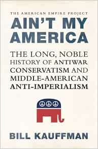 Ain T My America The Long Noble History Of Antiwar Conservatism And Middle American Anti Imperialism Kauffman Bill Amazon Com Books