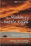 The Making of a Battle Royal: The Rise of Liberalism in Northern Baptist Life, 1870-1920 (Monographs by Jeffrey Paul Straub, Tom J. Nettles