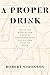 A Proper Drink: The Untold Story of How a Band of Bartenders Saved the Civilized Drinking World [A Cocktails Book]