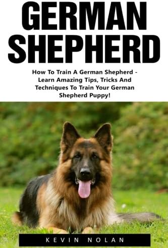 German Shepherd: How To Train A German Shepherd - Learn Amazing Tips, Tricks And Techniques To Train Your German Shepherd Puppy! (German Shepherd Dogs, German Shepherds, German Shepherd Training)