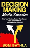Decision Making Made Smarter: Clear Your Thinking, Become More Decisive, Solve Problems Faster, and Take Control of Your Life