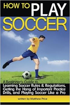 How to Play Soccer: A Beginner's Guide to Learning Soccer Rules and Regulations, Getting the Hang of Important Practice Drills, and Playing Soccer Like a Pro How to Play Soccer: A Beginner's Guide to Learning Soccer Rules and Regulations, Getting the Hang of Important Practice Drills, and Playing Soccer Like a Pro