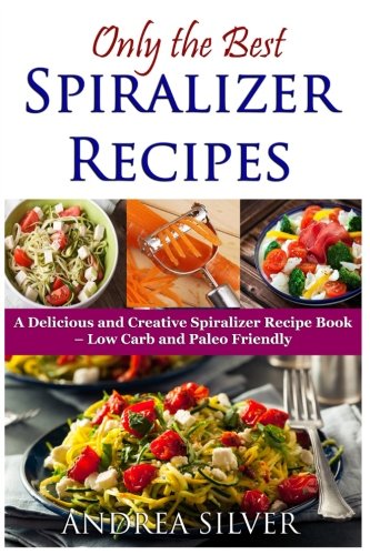 Only the Best Spiralizer Recipes: A Delicious and Creative Spiralizer Recipe Book - Low Carb and Paleo Friendly (Andrea Silver Healthy Recipes) (Volume 15)