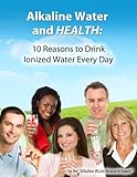 Alkaline Water and Health: 10 Reasons To Drink Ionized Water Every Day (Alkaline Water and Ionized Water Info You Can Use)