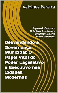 Livro Desvendando a Governança Municipal: O Papel Vital do Poder Legislativo e Executivo nas Cidades Modernas: Explorando Estruturas, Dinâmicas e Desafios para um Desenvolvimento Urbano Sustentável