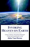 Invoking Heaven on Earth: Using Ceremony, Prayer And Meditation to Heal And Transform the World by 