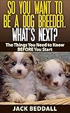 So You Want to be a Dog Breeder. What's Next?: Things You Need to Know Before You Start