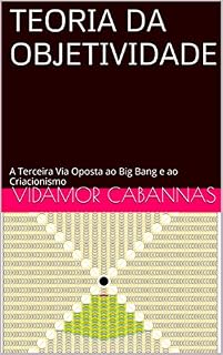 Livro TEORIA DA OBJETIVIDADE: A Terceira Via Oposta ao Big Bang e ao Criacionismo