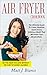 Air Fryer Cookbook: The Ultimate Guide to Create Healthier Quick & Easy Delicious Meals That Will Make Your Mouth Water. Get the Taste you Love without the Guilt of Added Calories!