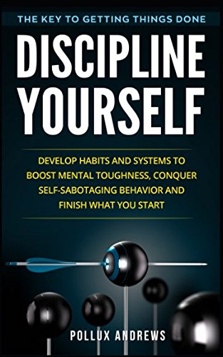 Discipline Yourself: Develop Habits and Systems to Boost Mental Toughness, Conquer Self-Sabotaging Behavior and Finish What You Start : The Key to Getting Things Done