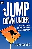 Jump Down Under - True Stories of Relocating to Australia by Iain Ayres