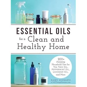 Essential Oils for a Clean and Healthy Home: 200+ Amazing Household Uses for Tea Tree Oil, Peppermint Oil, Lavender Oil, and More