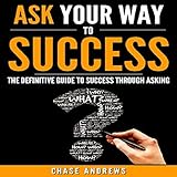 Ask Your Way to Success: The Definitive Guide to Success Through Asking: How to Transform Your Life by