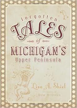 Forgotten Tales of Michigan's Upper Peninsula, by Lisa A. Shiel Forgotten Tales of Michigan's Upper Peninsula, by Lisa A. Shiel