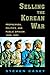 Selling the Korean War: Propaganda, Politics, and Public Opinion in the United States, 1950-1953 by Steven Casey