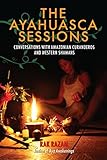 The Ayahuasca Sessions: Conversations with Amazonian Curanderos and Western Shamans
