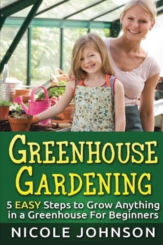 GREENHOUSE GARDENING: 5 EASY Steps to Grow ANYTHING in a Greenhouse For Beginner (Greenhouse Gardening, Greenhouse, Gardening, Garden, Vegetable Garden Book) (Volume 1)