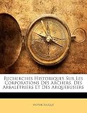 Recherches Historiques Sur Les Corporations Des Archers, Des Arbalétriers Et Des Arquebusiers (French Edition) by 