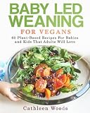 Baby Led Weaning for Vegans: 60 Plant-Based Recipes for Babies and Kids that Adults Will Love