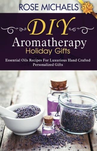 DIY Aromatherapy Holiday Gifts: Essential Oil Recipes For Luxurious Hand Crafted Personalized Gifts