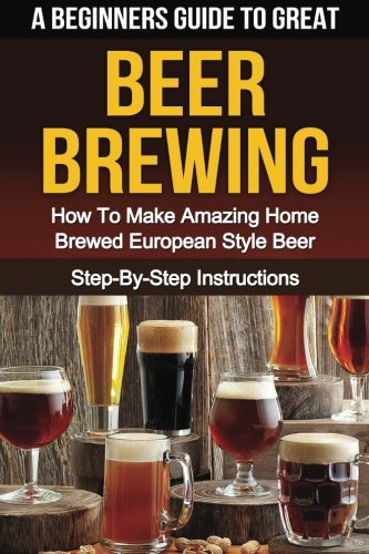 A Beginner's Guide to Great BEER BREWING: How To Make Amazing Home Brewed European Style Beer Step-By-Step Instructions (Beer, Beer Making, Beer Tasting, Beer Brewing, How To Make Beer)