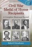 Civil War Medal of Honor Recipients: A Complete Illustrated Record by Robert P. Broadwater