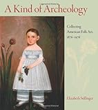A Kind of Archeology : Collecting Folk Art in America, 1876-1976, Stillinger, Elizabeth, 1558497447