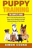Puppy Training: The Complete Guide: How To Train And Housebreak Your Puppy Into An Obedient And Well Behaved Member Of The Family