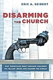 Disarming the Church: Why Christians Must Forsake Violence to Follow Jesus and Change the World by Eric A Seibert