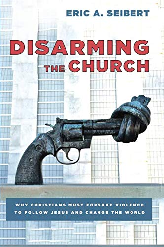 Disarming the Church: Why Christians Must Forsake Violence to Follow Jesus and Change the World by Eric A Seibert