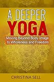 A Deeper Yoga: Moving Beyond Body Image to Wholeness & Freedom by Christina Sell