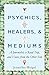 Psychics, Healers & Mediums: A Journalist, a Road Trip, and Voices from the Other Side