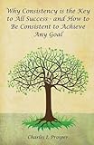 Why Consistency is the Key to All Success - and How to Be Consistent to Achieve Any Goal by Charles I Prosper