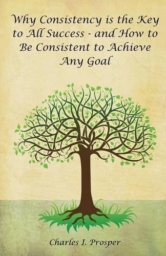 Why Consistency is the Key to All Success - and How to Be Consistent to Achieve Any Goal by Charles I Prosper