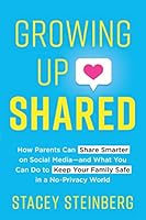 Growing Up Shared: How Parents Can Share Smarter on Social Media-and What You Can Do to Keep Your Family Safe in a No-Privacy World