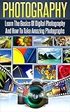 Photography: Learn The Basics Of Digital Photography And How To Take Amazing Photographs