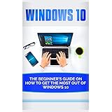 Windows 10: Beginner’s Guide on How to Get the Most out of Windows 10 (2017 updated user guide, tips and tricks, user manual, user guide, Windows 10)